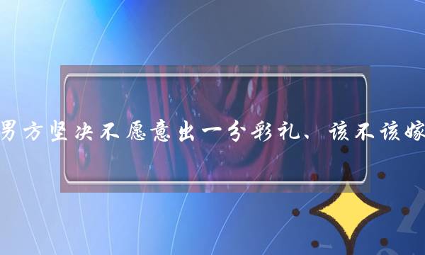 男圆揣摸没有宁愿出一分彩礼、该没有应娶？(为甚么男逝世会比拟狠心？？？)