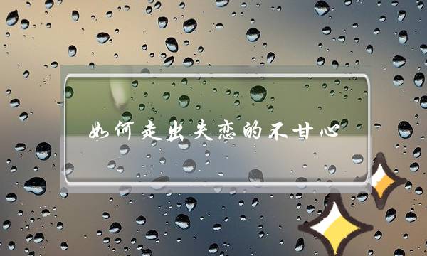 若何走出得恋的没有宁愿宁愿（分足后若何放下自身的没有宁愿宁愿）