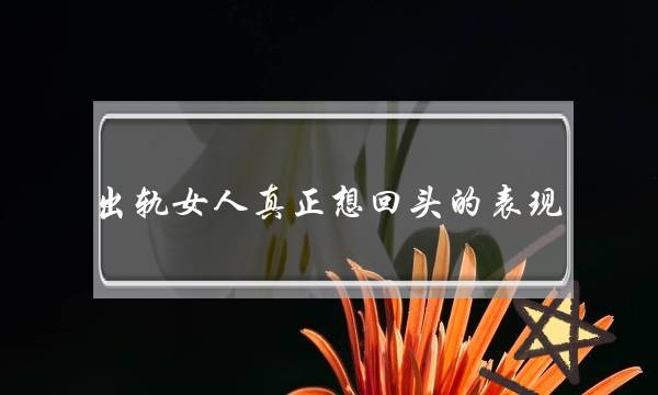 出轨女人真正念回头的暗示 女人出轨后真心回回的4个暗示