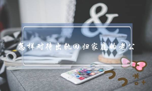 若何看待出轨回回家庭的老公 老公出轨回回家庭今后