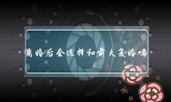 离婚后会选择战前妇复婚吗（女人的选择给您谜底）