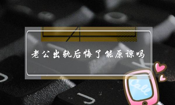 老公出轨悔怨了能本谅吗（老公出轨被收现悔怨莫及）