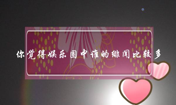 您以为文娱圈中谁的绯闻比拟多，为甚么那末以为？(HEBE的绯闻男同伙浑单？)