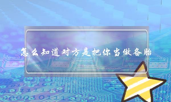 若何知讲对圆是把您算作备胎？那些暗示可以也许看出