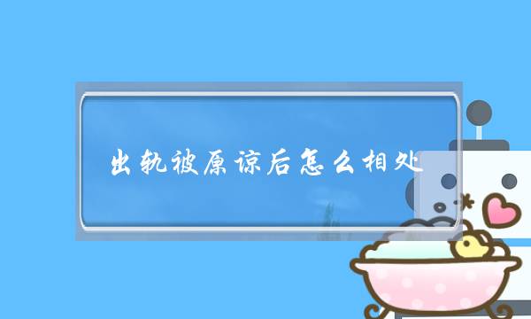 出轨被本谅后若何相处-出轨战洽后若何相处