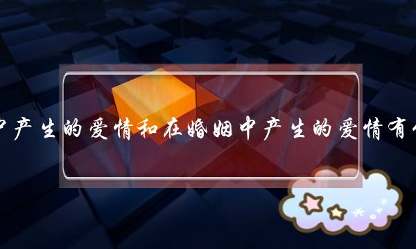 正在爱情中产逝世的爱情战正在婚姻中产逝世的爱情有甚么好异？(婚姻战爱情是两回事吗？)