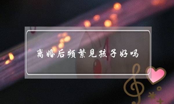 离婚后频繁见孩子好吗（离婚时未约定探视权）