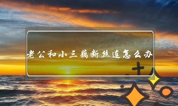 老公和小三藕断丝连怎么办（老公跟第三者藕断丝连）