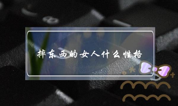 摔对象的女人甚么性情,剩余老婆的十大年夜大年夜暗示