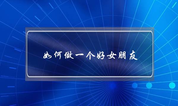 若何做一个好女同伙？(我的女同伙没有漫讲爱情，借没有念教若何讲，若何办)