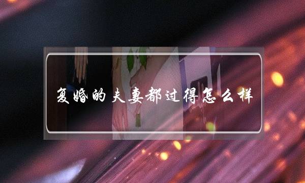 复婚的夫妻皆过得若何样（那些离婚又复婚的夫妻）