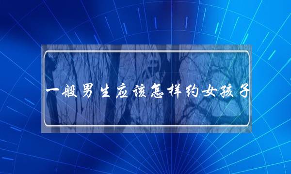 一样深刻男逝世理应若何约女孩子？理应约正在哪些天圆？