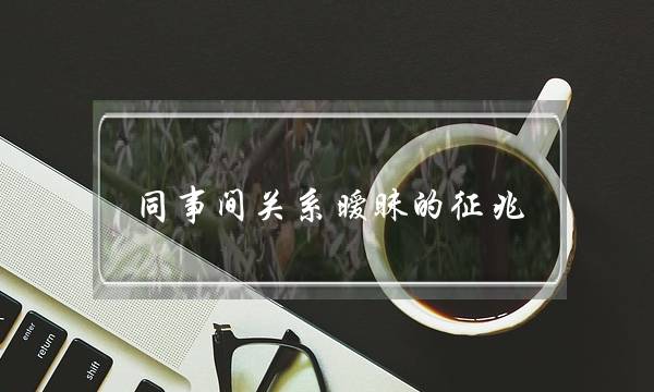 同事间相关暧昧的现象 暧昧皆正在小细节里