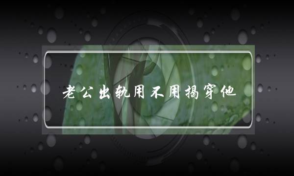 老公出轨用没有效拆脱他（偷看老公足机收现他出轨）