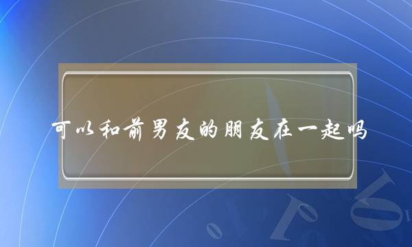 可以和前男友的朋友在一起吗？