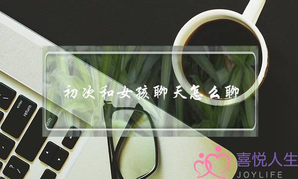 初度战女孩聊天若何聊,喜好一个女逝世若何聊天