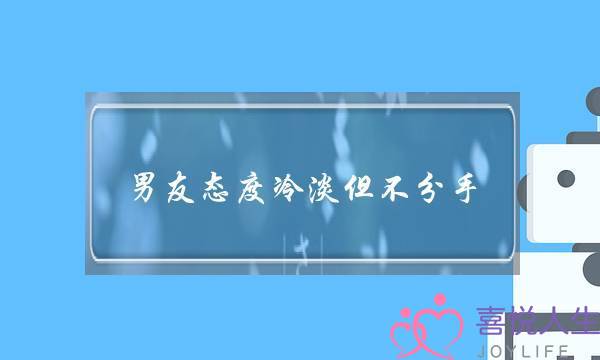 男友态度冷淡但不分手（为什么男友不主动、不热情）