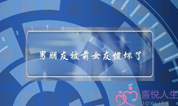 男同伙被前女友惯坏了(梦睹男同伙的前女友)