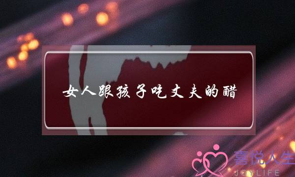 女人跟孩子吃丈妇的醋(女人吃孩子的醋一样深刻吗)