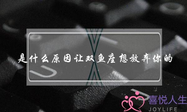 是什么原因让双鱼座想放弃你的（双鱼座放弃的原因）