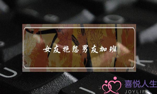 女友抱怨男友加班(女友抱怨加班,该怎么安慰)