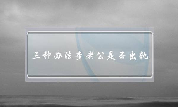 三种办法查老公是否出轨,怎么试探老公有外遇了